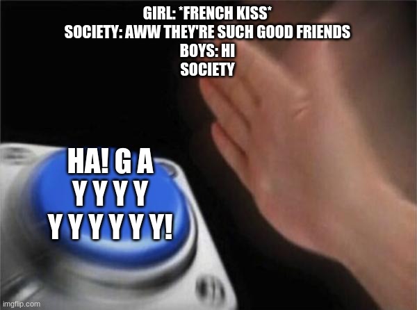 I wish boys got fair treatment.... | GIRL: *FRENCH KISS*
SOCIETY: AWW THEY'RE SUCH GOOD FRIENDS
BOYS: HI
SOCIETY; HA! G A Y Y Y Y Y Y Y Y Y Y! | image tagged in memes,blank nut button | made w/ Imgflip meme maker