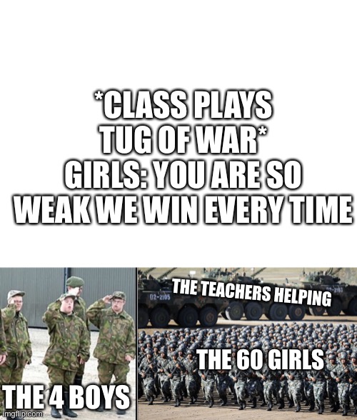 This happened to me in 4th grade -_- |  *CLASS PLAYS TUG OF WAR*
GIRLS: YOU ARE SO WEAK WE WIN EVERY TIME; THE TEACHERS HELPING; THE 60 GIRLS; THE 4 BOYS | image tagged in blank white template,potato army,huge army | made w/ Imgflip meme maker