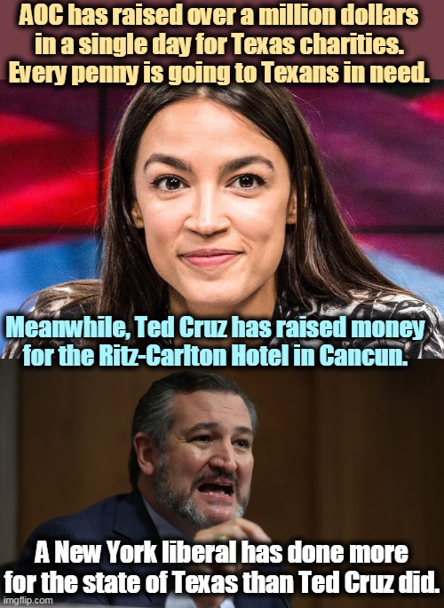 As of Saturday, now up to 4 million! 4 million dollars for disaster relief, so far. AOC is good for Texas and good for America. | AOC has raised over a million dollars 
in a single day for Texas charities. 
Every penny is going to Texans in need. Meanwhile, Ted Cruz has raised money 
for the Ritz-Carlton Hotel in Cancun. A New York liberal has done more for the state of Texas than Ted Cruz did. | image tagged in aoc a smart serious person,aoc,liberal,progressive,charity,texas | made w/ Imgflip meme maker