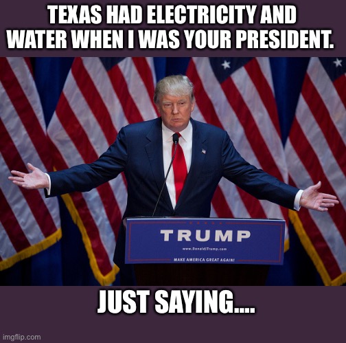 Miss me yet? | TEXAS HAD ELECTRICITY AND WATER WHEN I WAS YOUR PRESIDENT. JUST SAYING…. | image tagged in donald trump,texas,winter storm,electricity,water,politics | made w/ Imgflip meme maker