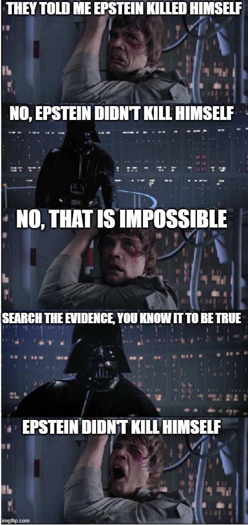 I am Your Epstein | THEY TOLD ME EPSTEIN KILLED HIMSELF; NO, EPSTEIN DIDN'T KILL HIMSELF; NO, THAT IS IMPOSSIBLE; SEARCH THE EVIDENCE, YOU KNOW IT TO BE TRUE; EPSTEIN DIDN'T KILL HIMSELF | image tagged in star wars no long,star wars i am your father,jeffrey epstein,luke skywalker,darth vader | made w/ Imgflip meme maker