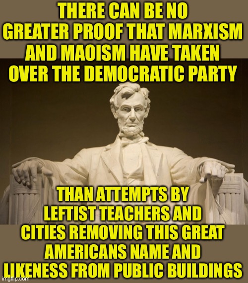 It didn’t stop with confederate soldiers did it | THERE CAN BE NO GREATER PROOF THAT MARXISM AND MAOISM HAVE TAKEN OVER THE DEMOCRATIC PARTY; THAN ATTEMPTS BY LEFTIST TEACHERS AND CITIES REMOVING THIS GREAT AMERICANS NAME AND LIKENESS FROM PUBLIC BUILDINGS | image tagged in abraham lincoln,abe lincoln,cultural marxism,mao,leftists,democratic party | made w/ Imgflip meme maker