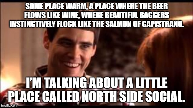Dumb and dumber | SOME PLACE WARM, A PLACE WHERE THE BEER FLOWS LIKE WINE, WHERE BEAUTIFUL BAGGERS INSTINCTIVELY FLOCK LIKE THE SALMON OF CAPISTRANO. I’M TALKING ABOUT A LITTLE PLACE CALLED NORTH SIDE SOCIAL. | image tagged in dumb and dumber | made w/ Imgflip meme maker