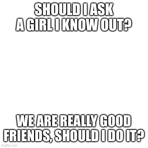 I need your help | SHOULD I ASK A GIRL I KNOW OUT? WE ARE REALLY GOOD FRIENDS, SHOULD I DO IT? | image tagged in memes,blank transparent square | made w/ Imgflip meme maker