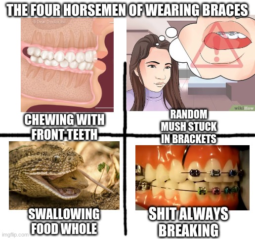 sux | THE FOUR HORSEMEN OF WEARING BRACES; RANDOM MUSH STUCK IN BRACKETS; CHEWING WITH FRONT TEETH; SWALLOWING FOOD WHOLE; SHIT ALWAYS BREAKING | image tagged in funny,relatable | made w/ Imgflip meme maker