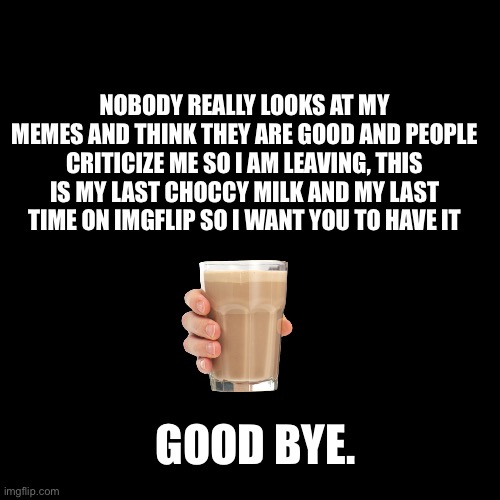 Blank Transparent Square | NOBODY REALLY LOOKS AT MY MEMES AND THINK THEY ARE GOOD AND PEOPLE CRITICIZE ME SO I AM LEAVING, THIS IS MY LAST CHOCCY MILK AND MY LAST TIME ON IMGFLIP SO I WANT YOU TO HAVE IT; GOOD BYE. | image tagged in memes,blank transparent square | made w/ Imgflip meme maker