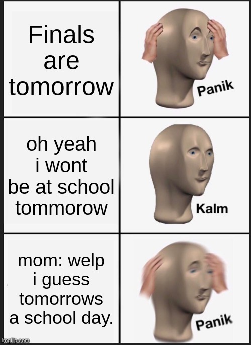 dank | Finals are tomorrow; oh yeah i wont be at school tommorow; mom: welp i guess tomorrows a school day. | image tagged in memes,panik kalm panik | made w/ Imgflip meme maker
