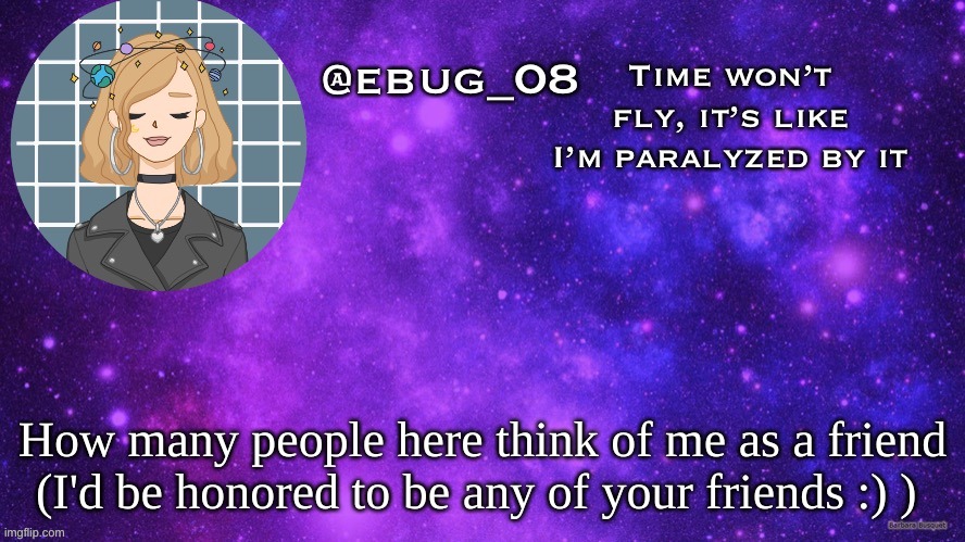 Cause boredom (again I'm on my computer and the fonts are weird, don't ask) | How many people here think of me as a friend (I'd be honored to be any of your friends :) ) | image tagged in ebug 8 | made w/ Imgflip meme maker