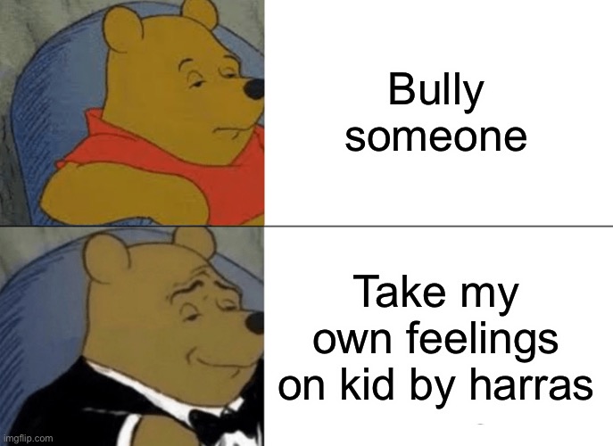 Tuxedo Winnie The Pooh | Bully someone; Take my own feelings on kid by harassing him | image tagged in memes,tuxedo winnie the pooh | made w/ Imgflip meme maker