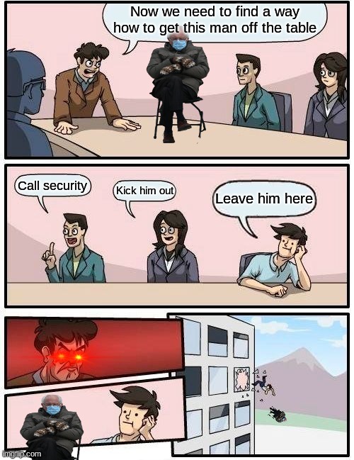 Boardroom Meeting Suggestion Meme | Now we need to find a way how to get this man off the table; Call security; Kick him out; Leave him here | image tagged in memes,boardroom meeting suggestion | made w/ Imgflip meme maker