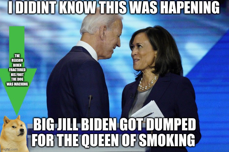 didint know this was going on | I DIDINT KNOW THIS WAS HAPENING; THE REASON BIDEN FRACTURED HIS FOOT THE DOG WAS WACHING; BIG JILL BIDEN GOT DUMPED FOR THE QUEEN OF SMOKING | image tagged in joe biden,kamala harris | made w/ Imgflip meme maker
