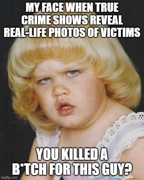 True Crime Questions | MY FACE WHEN TRUE CRIME SHOWS REVEAL REAL-LIFE PHOTOS OF VICTIMS; YOU KILLED A B*TCH FOR THIS GUY? | image tagged in huh | made w/ Imgflip meme maker