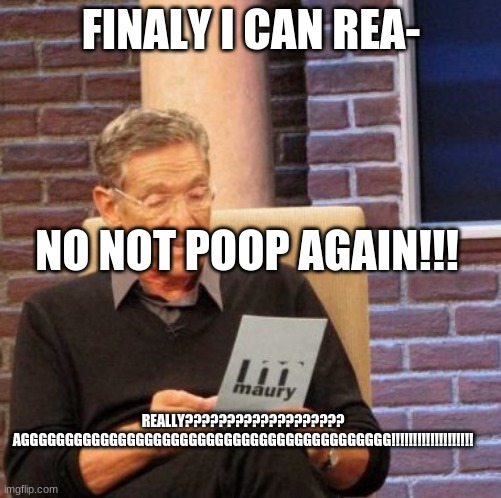 Maury Lie Detector | FINALY I CAN REA-; NO NOT POOP AGAIN!!! REALLY??????????????????? AGGGGGGGGGGGGGGGGGGGGGGGGGGGGGGGGGGGGGGGGGG!!!!!!!!!!!!!!!!!!! | image tagged in memes,maury lie detector | made w/ Imgflip meme maker