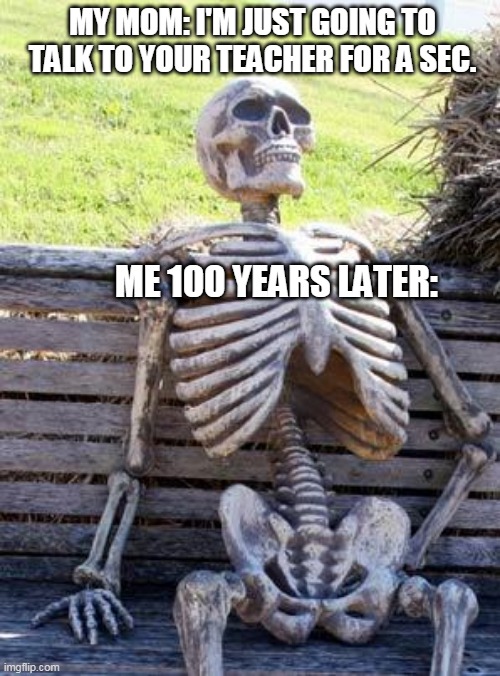 True | MY MOM: I'M JUST GOING TO TALK TO YOUR TEACHER FOR A SEC. ME 100 YEARS LATER: | image tagged in memes,waiting skeleton | made w/ Imgflip meme maker