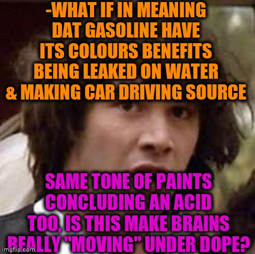 -As it. | -WHAT IF IN MEANING DAT GASOLINE HAVE ITS COLOURS BENEFITS BEING LEAKED ON WATER & MAKING CAR DRIVING SOURCE; SAME TONE OF PAINTS CONCLUDING AN ACID TOO, IS THIS MAKE BRAINS REALLY "MOVING" UNDER DOPE? | image tagged in memes,conspiracy keanu,lsd,colourful,they're the same picture,drive thru | made w/ Imgflip meme maker