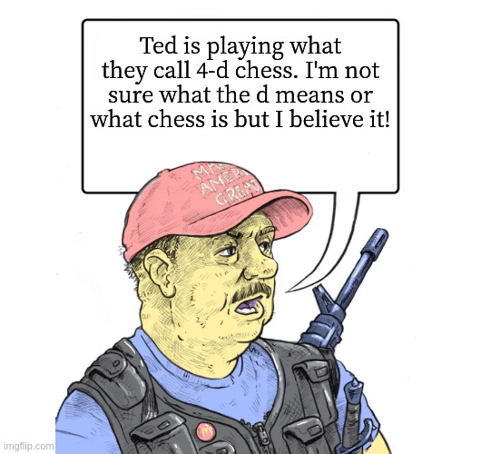 Repub | Ted is playing what they call 4-d chess. I'm not sure what the d means or what chess is but I believe it! | image tagged in repub | made w/ Imgflip meme maker