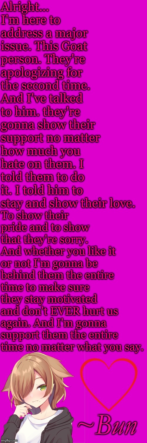 Love ya'll | Alright... I'm here to address a major issue. This Goat person. They're apologizing for the second time. And I've talked to him. they're gonna show their support no matter how much you hate on them. I told them to do it. I told him to stay and show their love. To show their pride and to show that they're sorry. And whether you like it or not I'm gonna be behind them the entire time to make sure they stay motivated and don't EVER hurt us again. And I'm gonna support them the entire time no matter what you say. | made w/ Imgflip meme maker