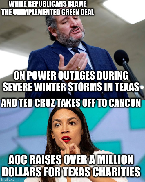Republicans aren't interested in governing, just in getting votes by manufacturing anger towards Liberals | WHILE REPUBLICANS BLAME THE UNIMPLEMENTED GREEN DEAL; ON POWER OUTAGES DURING SEVERE WINTER STORMS IN TEXAS; AND TED CRUZ TAKES OFF TO CANCUN; AOC RAISES OVER A MILLION DOLLARS FOR TEXAS CHARITIES | image tagged in aoc,ted cruz,republicans,texas | made w/ Imgflip meme maker