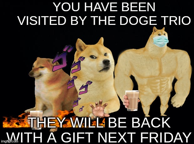 Cheems, Menacing Doge, Swole Doge | YOU HAVE BEEN VISITED BY THE DOGE TRIO; THEY WILL BE BACK WITH A GIFT NEXT FRIDAY | image tagged in black background,cheems,doge,gift | made w/ Imgflip meme maker