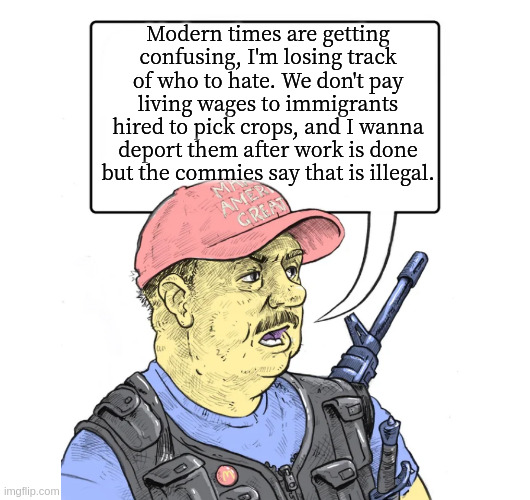 Repub | Modern times are getting confusing, I'm losing track of who to hate. We don't pay living wages to immigrants hired to pick crops, and I wanna deport them after work is done but the commies say that is illegal. | image tagged in repub | made w/ Imgflip meme maker
