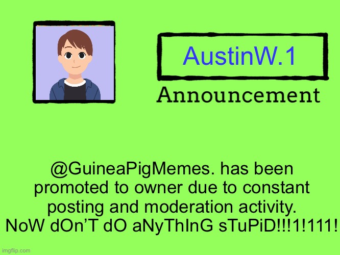 Also, when posting an image, read the new rules! | AustinW.1; @GuineaPigMemes. has been promoted to owner due to constant posting and moderation activity. NoW dOn’T dO aNyThInG sTuPiD!!!1!111! | image tagged in universal announcement template,announcement,memes | made w/ Imgflip meme maker