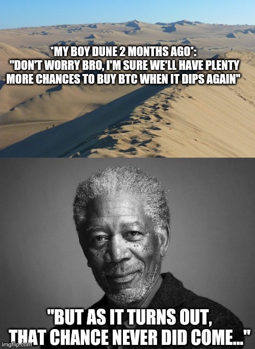 Morgan Freeman BTC Investing | *MY BOY DUNE 2 MONTHS AGO*:
 "DON'T WORRY BRO, I'M SURE WE'LL HAVE PLENTY MORE CHANCES TO BUY BTC WHEN IT DIPS AGAIN"; "BUT AS IT TURNS OUT, THAT CHANCE NEVER DID COME..." | image tagged in morgan freeman,btc,bitcoin,invest,dune | made w/ Imgflip meme maker