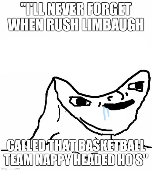 Retard wojak | "I'LL NEVER FORGET WHEN RUSH LIMBAUGH CALLED THAT BASKETBALL TEAM NAPPY HEADED HO'S" | image tagged in retard wojak | made w/ Imgflip meme maker