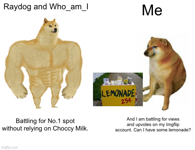 This is not Upvote Begging! It is just logic! | Raydog and Who_am_I; Me; Battling for No.1 spot without relying on Choccy Milk. And I am battling for views and upvotes on my Imgflip account. Can I have some lemonade? | image tagged in memes,buff doge vs cheems,raydog,i dont know what i am doing,who_am_i | made w/ Imgflip meme maker