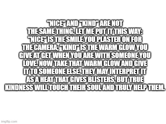 Nice is not Kind, Kind is not Nice | "NICE" AND "KIND" ARE NOT THE SAME THING. LET ME PUT IT THIS WAY: "NICE" IS THE SMILE YOU PLASTER ON FOR THE CAMERA; "KIND" IS THE WARM GLOW YOU GIVE AT GET WHEN YOU ARE WITH SOMEONE YOU LOVE. NOW TAKE THAT WARM GLOW AND GIVE IT TO SOMEONE ELSE. THEY MAY INTERPRET IT AS A HEAT THAT GIVES BLISTERS, BUT TRUE KINDNESS WILL TOUCH THEIR SOUL AND TRULY HELP THEM. | image tagged in blank white template,truth | made w/ Imgflip meme maker