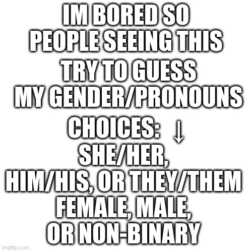 idk just do it plz im bored and ig whoever gets the answers right they get a follow | IM BORED SO PEOPLE SEEING THIS; TRY TO GUESS MY GENDER/PRONOUNS; CHOICES:   ↓; SHE/HER, HIM/HIS, OR THEY/THEM; FEMALE, MALE, OR NON-BINARY | image tagged in memes,blank transparent square,bi,lgbtq,gender,pronouns | made w/ Imgflip meme maker