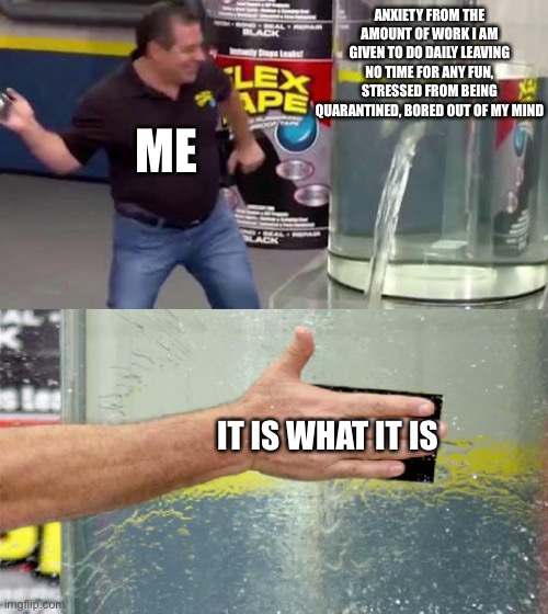 Flex Tape | ANXIETY FROM THE AMOUNT OF WORK I AM GIVEN TO DO DAILY LEAVING NO TIME FOR ANY FUN, STRESSED FROM BEING QUARANTINED, BORED OUT OF MY MIND; ME; IT IS WHAT IT IS | image tagged in flex tape | made w/ Imgflip meme maker
