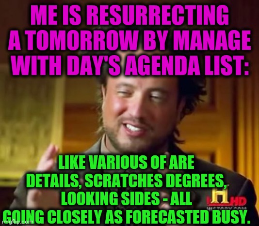 -Strange system. | ME IS RESURRECTING A TOMORROW BY MANAGE WITH DAY'S AGENDA LIST:; LIKE VARIOUS OF ARE DETAILS, SCRATCHES DEGREES, LOOKING SIDES - ALL GOING CLOSELY AS FORECASTED BUSY. | image tagged in memes,ancient aliens,agenda,to do list,business,forecast | made w/ Imgflip meme maker