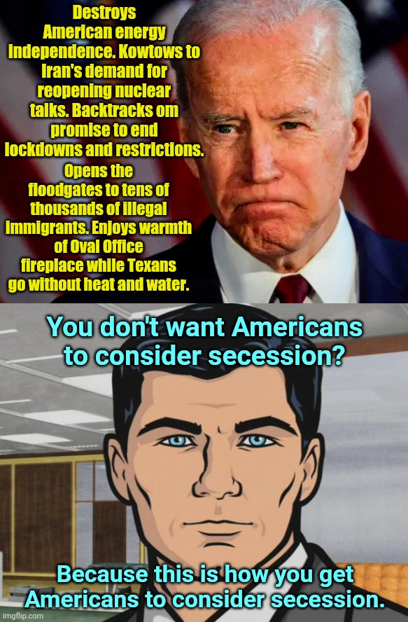 Biden vs Archer | Destroys American energy independence. Kowtows to Iran's demand for reopening nuclear talks. Backtracks om promise to end lockdowns and restrictions. Opens the floodgates to tens of thousands of illegal immigrants. Enjoys warmth of Oval Office fireplace while Texans go without heat and water. You don't want Americans to consider secession? Because this is how you get Americans to consider secession. | image tagged in joe biden,globalism,destroying america,anti american,archer | made w/ Imgflip meme maker