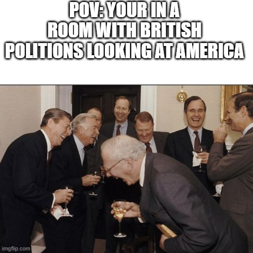 I'm American an even I think we're a political wreck right now | POV: YOUR IN A ROOM WITH BRITISH POLITIONS LOOKING AT AMERICA | image tagged in memes,laughing men in suits,politicians | made w/ Imgflip meme maker