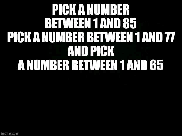 the three are song numbers and ill tell you what you get from the 3 bands top, p!atd and mcr | PICK A NUMBER BETWEEN 1 AND 85
PICK A NUMBER BETWEEN 1 AND 77
AND PICK A NUMBER BETWEEN 1 AND 65 | image tagged in black background | made w/ Imgflip meme maker