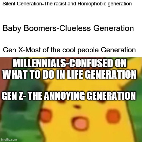 My rate system on generations | Silent Generation-The racist and Homophobic generation; Baby Boomers-Clueless Generation; Gen X-Most of the cool people Generation; MILLENNIALS-CONFUSED ON WHAT TO DO IN LIFE GENERATION; GEN Z- THE ANNOYING GENERATION | image tagged in memes,surprised pikachu | made w/ Imgflip meme maker