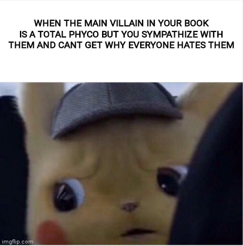 Unsettled Pikachu | WHEN THE MAIN VILLAIN IN YOUR BOOK IS A TOTAL PHYCO BUT YOU SYMPATHIZE WITH THEM AND CANT GET WHY EVERYONE HATES THEM | image tagged in unsettled pikachu,books,crazy,pikachu,lol,phyco | made w/ Imgflip meme maker