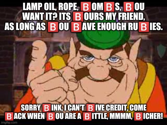 b | LAMP OIL, ROPE, 🅱️OM🅱️S, 🅱️OU WANT IT? ITS 🅱️OURS MY FRIEND, AS LONG AS 🅱️OU 🅱️AVE ENOUGH RU🅱️IES. SORRY 🅱️INK, I CAN'T 🅱️IVE CREDIT, COME 🅱️ACK WHEN 🅱️OU ARE A 🅱️ITTLE, MMMM, 🅱️ICHER! | image tagged in memes,funny,morshu | made w/ Imgflip meme maker