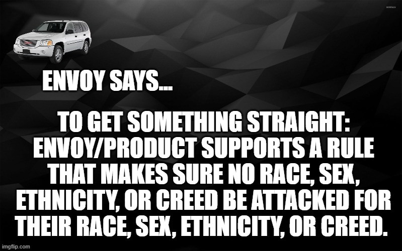 Envoy Says... | TO GET SOMETHING STRAIGHT: ENVOY/PRODUCT SUPPORTS A RULE THAT MAKES SURE NO RACE, SEX, ETHNICITY, OR CREED BE ATTACKED FOR THEIR RACE, SEX, ETHNICITY, OR CREED. | image tagged in envoy says | made w/ Imgflip meme maker