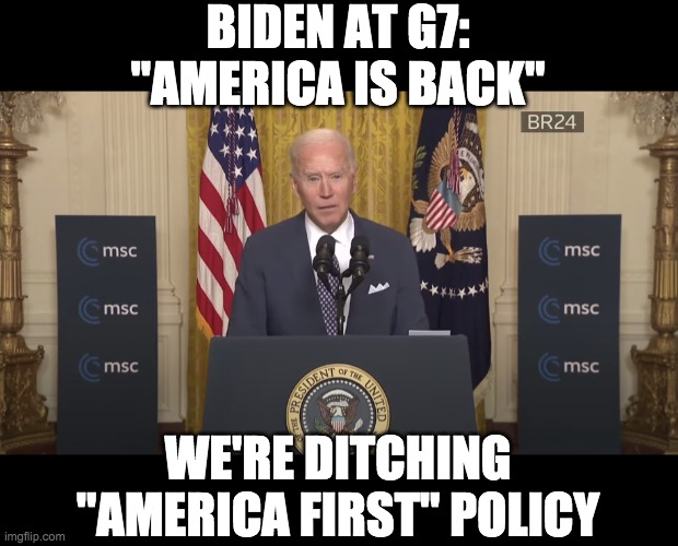 Biden at G7 | BIDEN AT G7:
"AMERICA IS BACK"; WE'RE DITCHING
"AMERICA FIRST" POLICY | image tagged in joe biden,g7,america is back | made w/ Imgflip meme maker