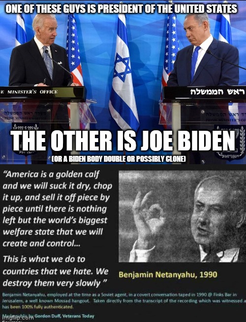 ONE OF THESE GUYS IS PRESIDENT OF THE UNITED STATES; THE OTHER IS JOE BIDEN; (OR A BIDEN BODY DOUBLE OR POSSIBLY CLONE) | image tagged in benjamin netanyahu,memes,politics,joe biden,trump,wake up | made w/ Imgflip meme maker