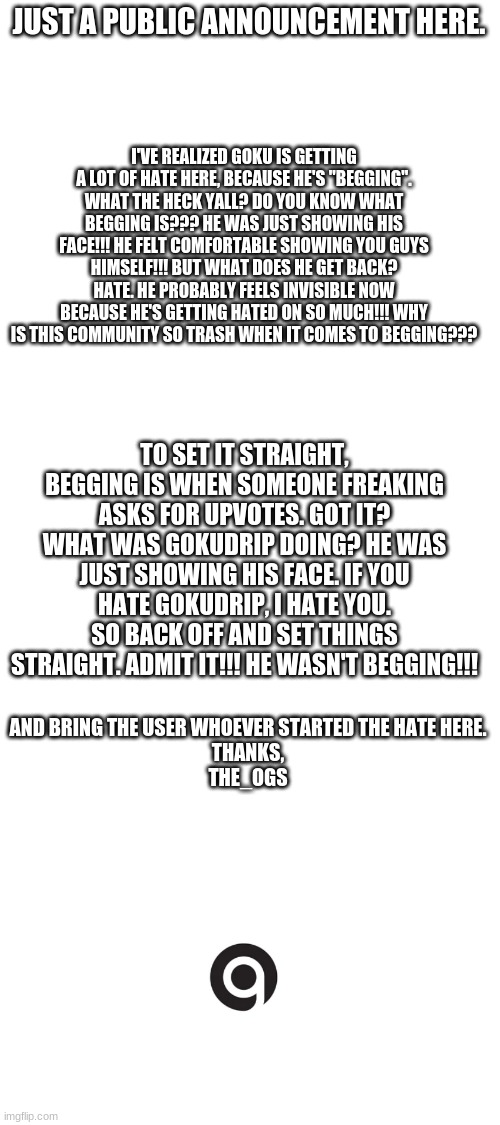Stop bullying Goku Already. | JUST A PUBLIC ANNOUNCEMENT HERE. I'VE REALIZED GOKU IS GETTING A LOT OF HATE HERE, BECAUSE HE'S "BEGGING". WHAT THE HECK YALL? DO YOU KNOW WHAT BEGGING IS??? HE WAS JUST SHOWING HIS FACE!!! HE FELT COMFORTABLE SHOWING YOU GUYS HIMSELF!!! BUT WHAT DOES HE GET BACK? HATE. HE PROBABLY FEELS INVISIBLE NOW BECAUSE HE'S GETTING HATED ON SO MUCH!!! WHY IS THIS COMMUNITY SO TRASH WHEN IT COMES TO BEGGING??? TO SET IT STRAIGHT, BEGGING IS WHEN SOMEONE FREAKING ASKS FOR UPVOTES. GOT IT? WHAT WAS GOKUDRIP DOING? HE WAS JUST SHOWING HIS FACE. IF YOU HATE GOKUDRIP, I HATE YOU. SO BACK OFF AND SET THINGS STRAIGHT. ADMIT IT!!! HE WASN'T BEGGING!!! AND BRING THE USER WHOEVER STARTED THE HATE HERE.


THANKS,
THE_OGS | image tagged in blank white template | made w/ Imgflip meme maker