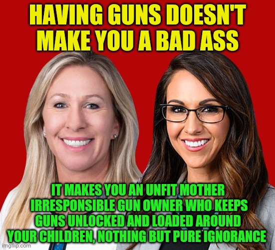 Greene and Boebert | HAVING GUNS DOESN'T MAKE YOU A BAD ASS; IT MAKES YOU AN UNFIT MOTHER  IRRESPONSIBLE GUN OWNER WHO KEEPS GUNS UNLOCKED AND LOADED AROUND YOUR CHILDREN, NOTHING BUT PURE IGNORANCE | image tagged in greene and boebert | made w/ Imgflip meme maker