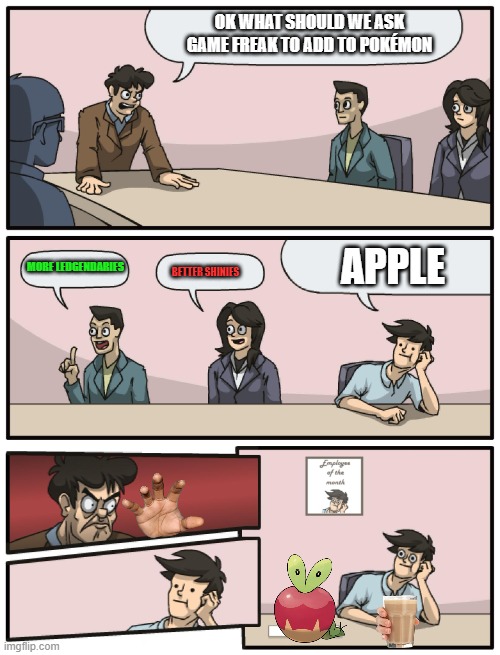 Boardroom Meeting Unexpected Ending |  OK WHAT SHOULD WE ASK GAME FREAK TO ADD TO POKÉMON; APPLE; MORE LEDGENDARIES; BETTER SHINIES | image tagged in boardroom meeting unexpected ending | made w/ Imgflip meme maker