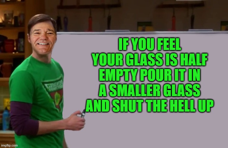 kewlew | IF YOU FEEL YOUR GLASS IS HALF EMPTY POUR IT IN A SMALLER GLASS AND SHUT THE HELL UP | image tagged in kewlew | made w/ Imgflip meme maker