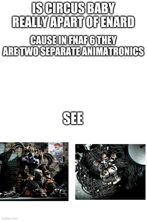 that has always been my question |  IS CIRCUS BABY REALLY APART OF ENARD; CAUSE IN FNAF 6 THEY ARE TWO SEPARATE ANIMATRONICS; SEE | image tagged in blank white template,fnaf | made w/ Imgflip meme maker