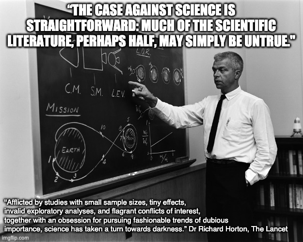 Science Unreliable? | “THE CASE AGAINST SCIENCE IS STRAIGHTFORWARD: MUCH OF THE SCIENTIFIC LITERATURE, PERHAPS HALF, MAY SIMPLY BE UNTRUE."; "Afflicted by studies with small sample sizes, tiny effects, invalid exploratory analyses, and flagrant conflicts of interest, together with an obsession for pursuing fashionable trends of dubious importance, science has taken a turn towards darkness.” Dr Richard Horton, The Lancet | image tagged in rocket science | made w/ Imgflip meme maker