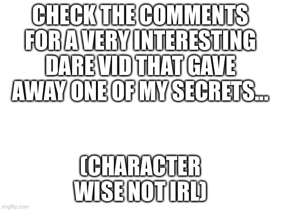 Btw this is my channel | CHECK THE COMMENTS FOR A VERY INTERESTING DARE VID THAT GAVE AWAY ONE OF MY SECRETS... (CHARACTER WISE NOT IRL) | image tagged in blank white template | made w/ Imgflip meme maker