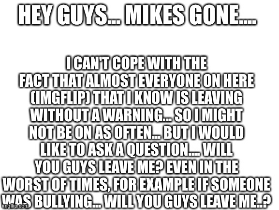 I'm sorry if it's stupid... but I wanna know... | I CAN'T COPE WITH THE FACT THAT ALMOST EVERYONE ON HERE (IMGFLIP) THAT I KNOW IS LEAVING WITHOUT A WARNING... SO I MIGHT NOT BE ON AS OFTEN... BUT I WOULD LIKE TO ASK A QUESTION.... WILL YOU GUYS LEAVE ME? EVEN IN THE WORST OF TIMES, FOR EXAMPLE IF SOMEONE WAS BULLYING... WILL YOU GUYS LEAVE ME..? HEY GUYS... MIKES GONE.... | image tagged in blank white template,help | made w/ Imgflip meme maker