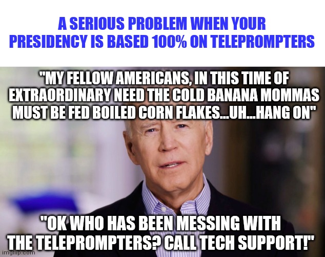 When someone hacks the teleprompters....oh I can't wait! | A SERIOUS PROBLEM WHEN YOUR PRESIDENCY IS BASED 100% ON TELEPROMPTERS; "MY FELLOW AMERICANS, IN THIS TIME OF EXTRAORDINARY NEED THE COLD BANANA MOMMAS MUST BE FED BOILED CORN FLAKES...UH...HANG ON"; "OK WHO HAS BEEN MESSING WITH THE TELEPROMPTERS? CALL TECH SUPPORT!" | image tagged in biden,television,hackers | made w/ Imgflip meme maker